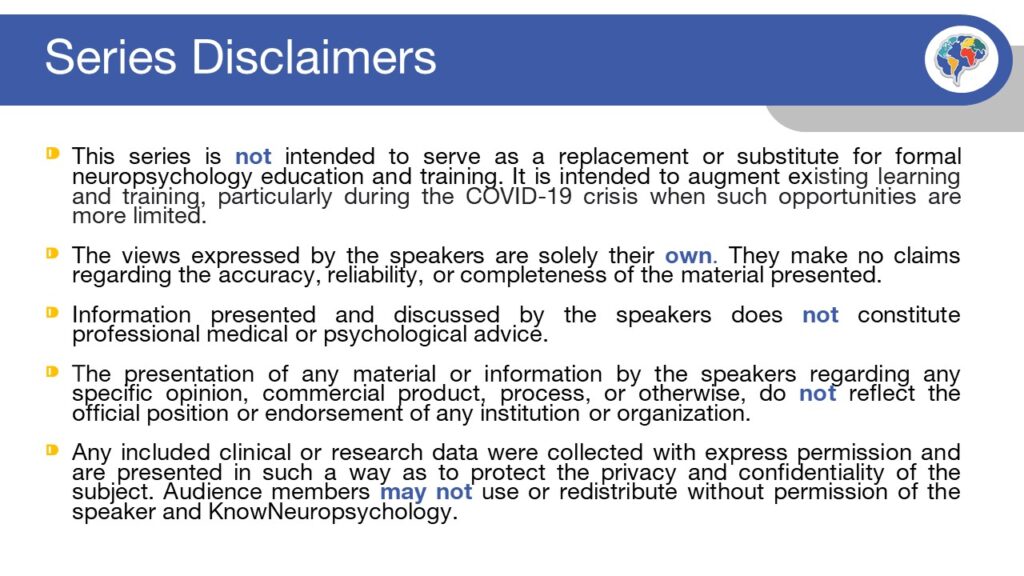 Series Disclaimers: This series is not intended to serve as a replacement or substitute for formal neuropsychology education and training. It is intended to augment existing learning and training, particularly during the COVID-19 crisis when such opportunities are more limited.   The views expressed by the speakers are solely their own. They make no claims regarding the accuracy, reliability, or completeness of the material presented.   Information presented and discussed by the speakers does not constitute professional medical or psychological advice.    The presentation of any material or information by the speakers regarding any specific opinion, commercial product, process, or otherwise, do not reflect the official position or endorsement of any institution or organization.  Any included clinical or research data were collected with express permission and are presented in such a way as to protect the privacy and confidentiality of the subject. Audience members may not use or redistribute without permission of the speaker and KnowNeuropsychology.