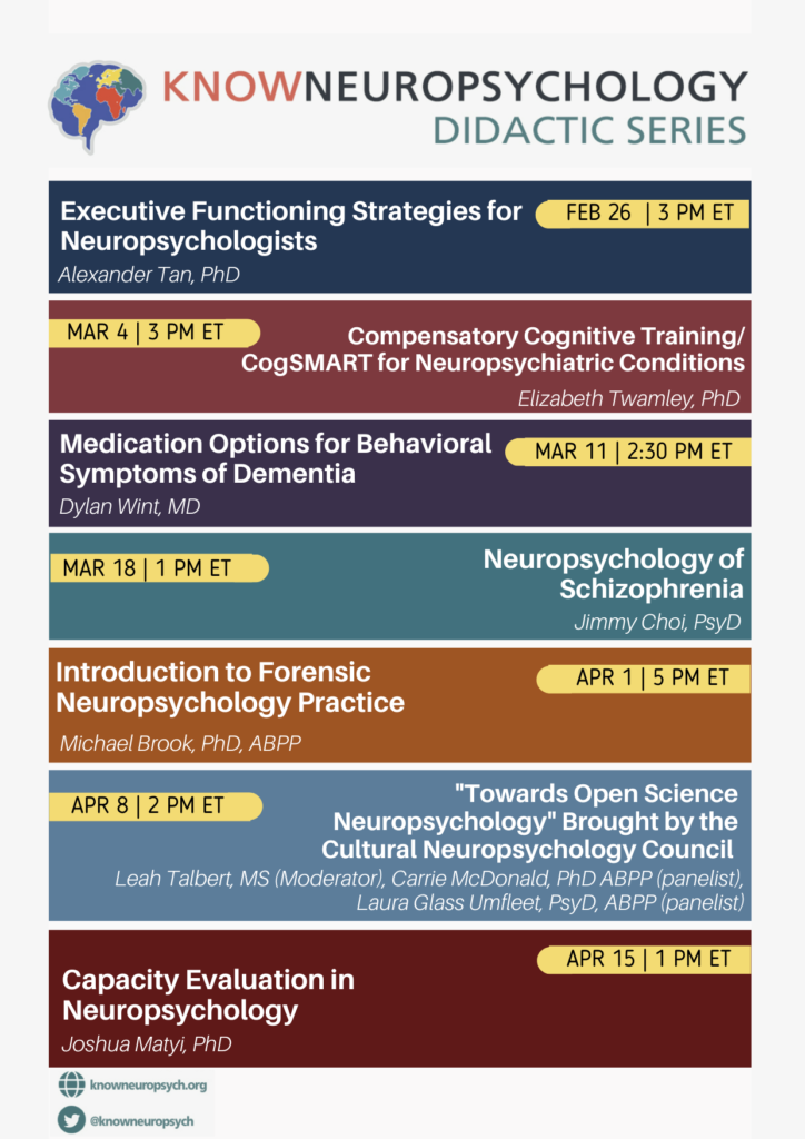 KnowNeuropsychology Didactic Series Volume 9: Executive Functioning Strategies for Neuropsychologists by Dr. Alexander Tan on February 26, 2024 at 3PM ET, Compensatory Cognitive Training/CogSMART for Neuropsychiatric Conditions by Dr. Elizabeth Twamley on March 4, 2024 at 3PM ET, Medication Options of Behavioral Symptoms of Dementia by Dr. Dylan Wint on March 11, 2024 at 2:30 PM ET, Neuropsychology of Schizophrenia by Dr. Jimmy Choi on March 18, 2024 at 1PM ET, Introduction to Forensic Neuropsychology Practice by Dr. Michael Brook on April 1, 2024 at 5PM ET, “Towards Open Science Neuropsychology” Brought by the Cultural Neuropsychology Council by Leah Talbert, MS (Moderator), and panelists Dr. Carrie McDonald and Dr. Laura Glass Umfleet on April 8, 2024 at 2PM ET, Capacity Evaluation in Neuropsychology by Dr. Joshua Matyi on April 15, 2024 at 1PM ET.